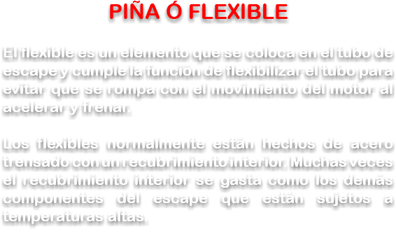 PIÑA Ó FLEXIBLE El flexible es un elemento que se coloca en el tubo de escape y cumple la función de flexibilizar el tubo para evitar que se rompa con el movimiento del motor al acelerar y frenar. Los flexibles normalmente están hechos de acero trensado con un recubrimiento interior. Muchas veces el recubrimiento interior se gasta como los demás componentes del escape que están sujetos a temperaturas altas.
