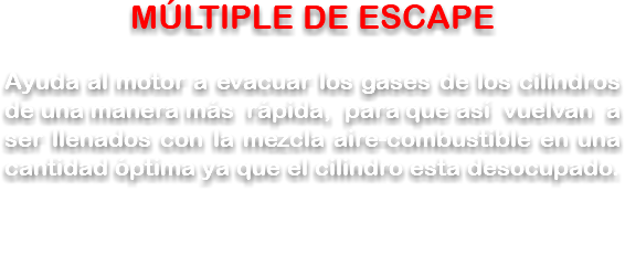 MÚLTIPLE DE ESCAPE Ayuda al motor a evacuar los gases de los cilindros de una manera más rápida, para que así vuelvan a ser llenados con la mezcla aire-combustible en una cantidad óptima ya que el cilindro esta desocupado.
